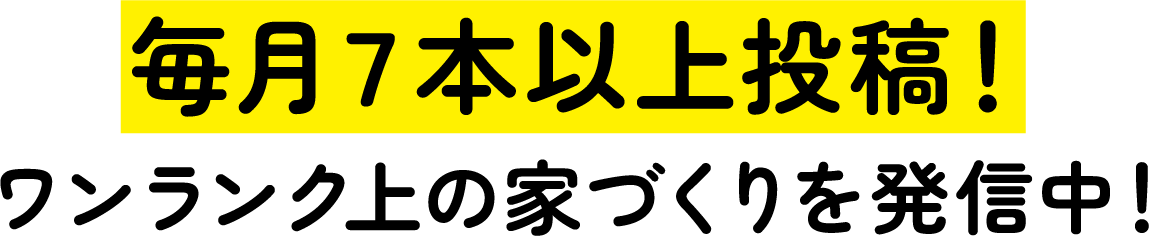 毎月7本以上投稿! ワンランク上の家づくりを発信中!